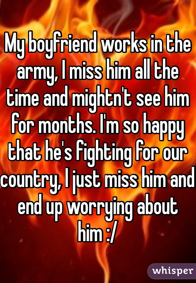 My boyfriend works in the army, I miss him all the time and mightn't see him for months. I'm so happy that he's fighting for our country, I just miss him and end up worrying about him :/ 