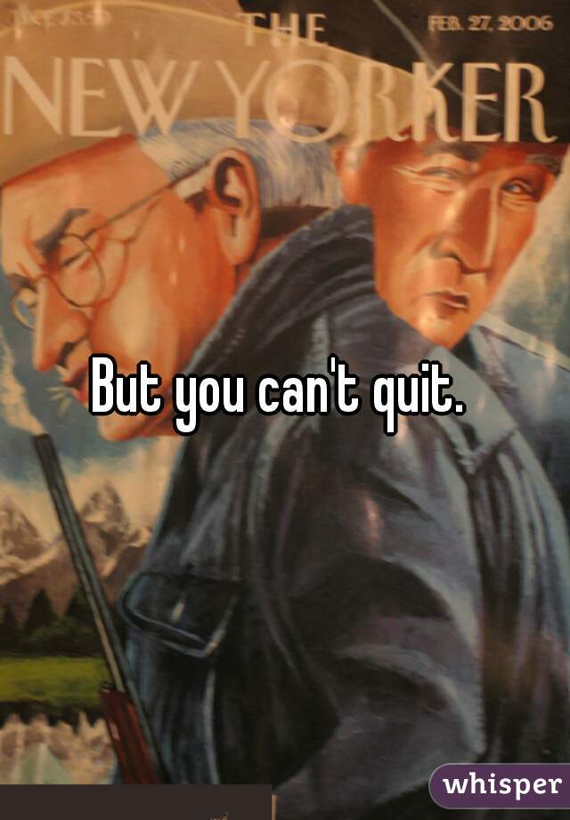 But you can't quit. 