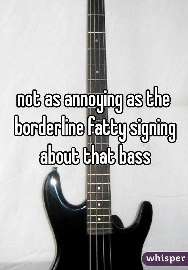 not as annoying as the borderline fatty signing about that bass