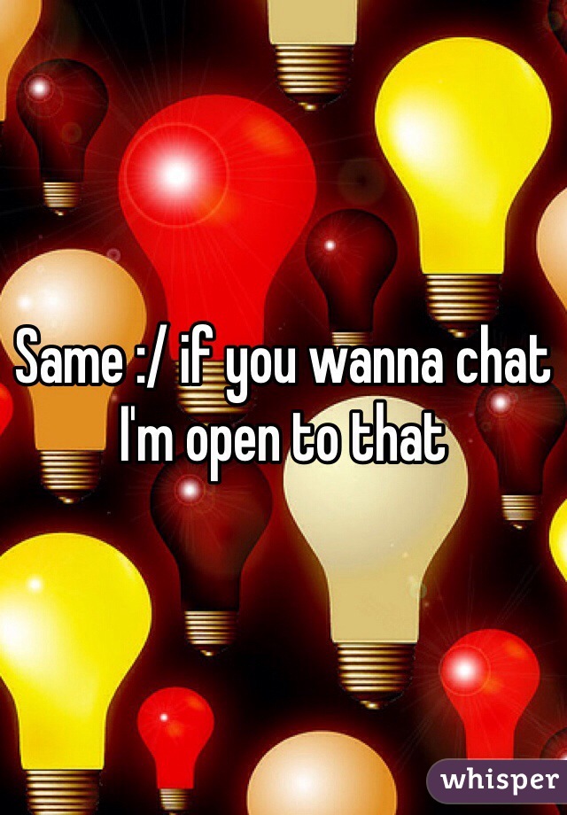 Same :/ if you wanna chat I'm open to that