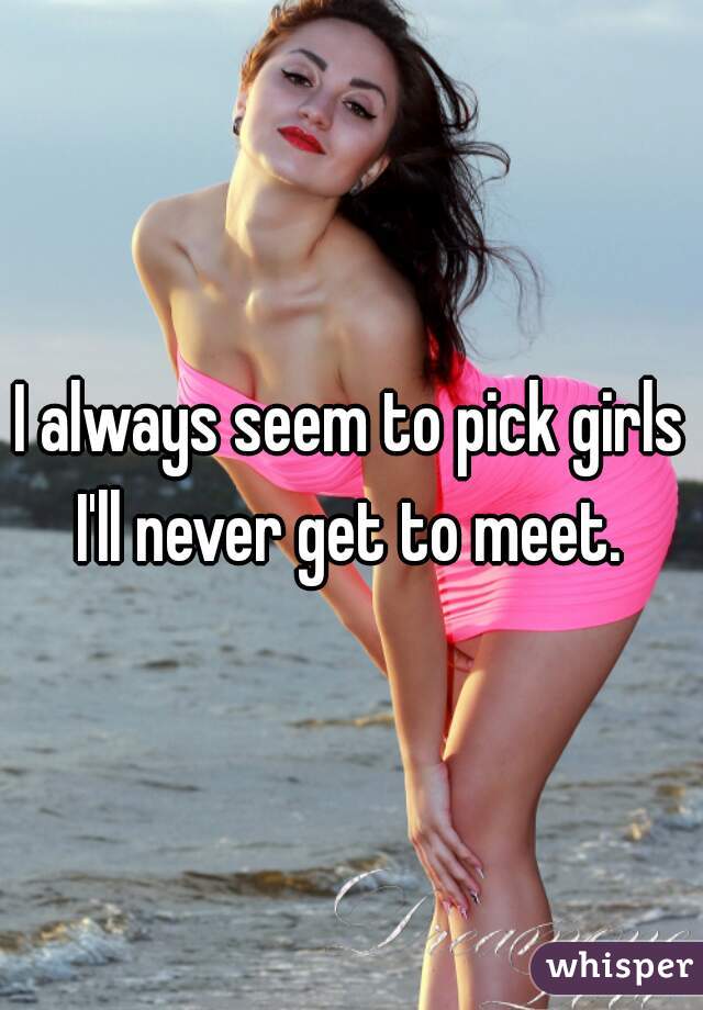 I always seem to pick girls I'll never get to meet. 