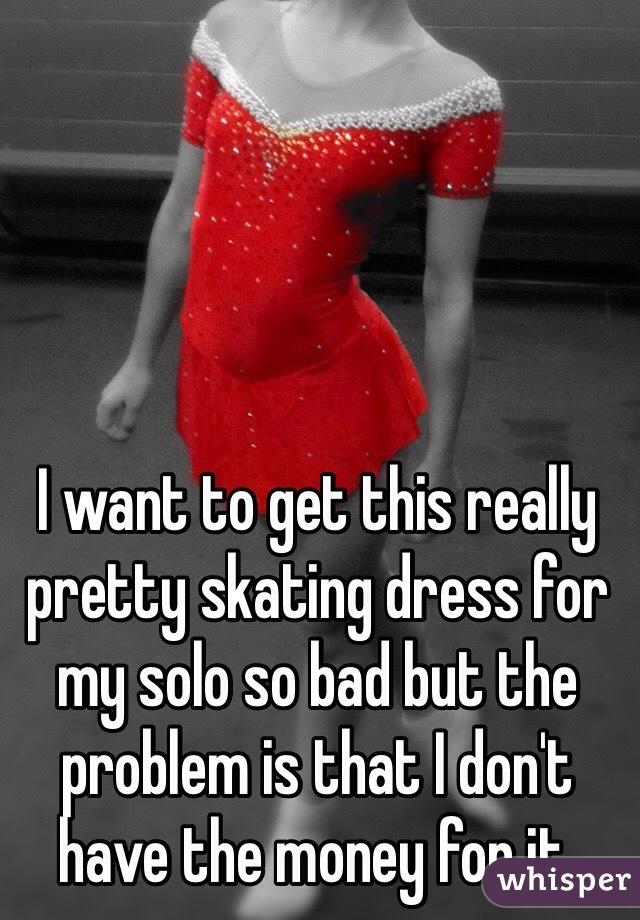 I want to get this really pretty skating dress for my solo so bad but the problem is that I don't have the money for it. 