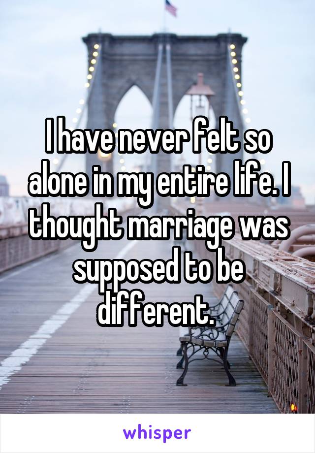 I have never felt so alone in my entire life. I thought marriage was supposed to be different. 