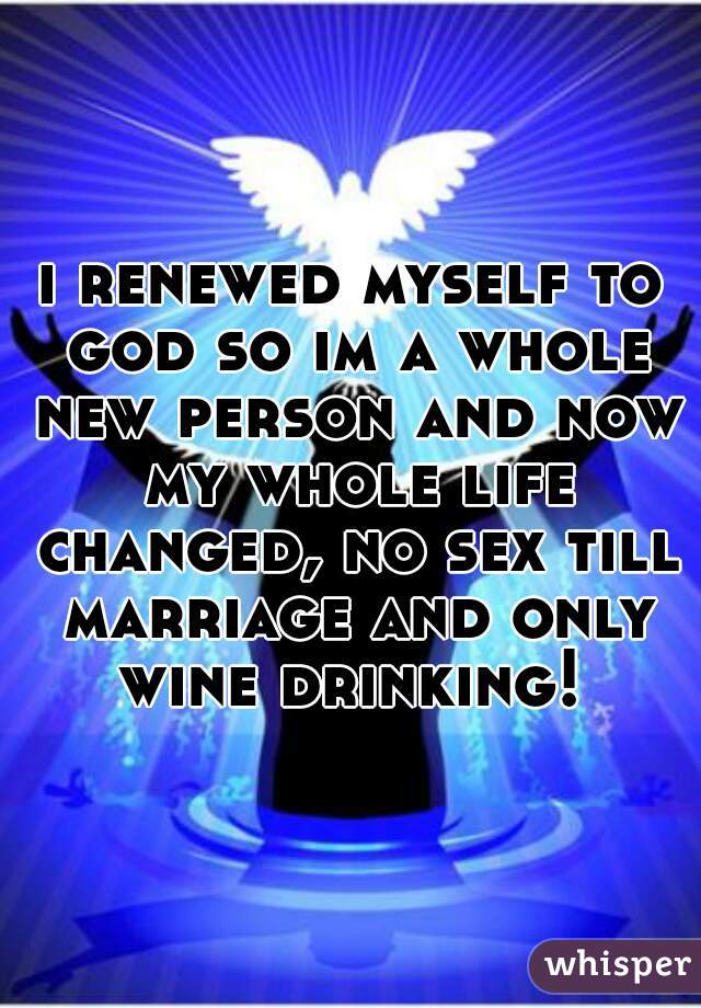 i renewed myself to god so im a whole new person and now my whole life changed, no sex till marriage and only wine drinking! 