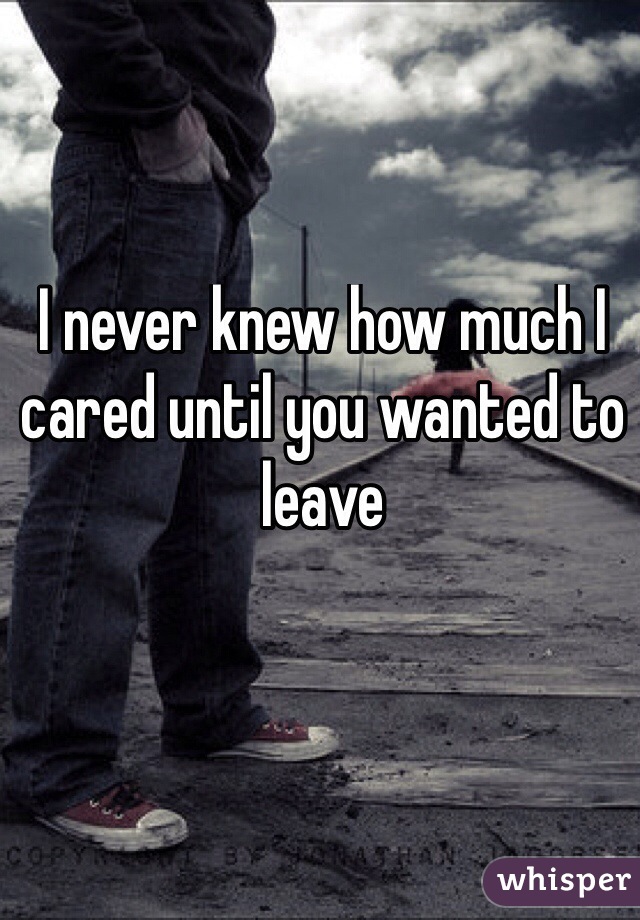 I never knew how much I cared until you wanted to leave 
