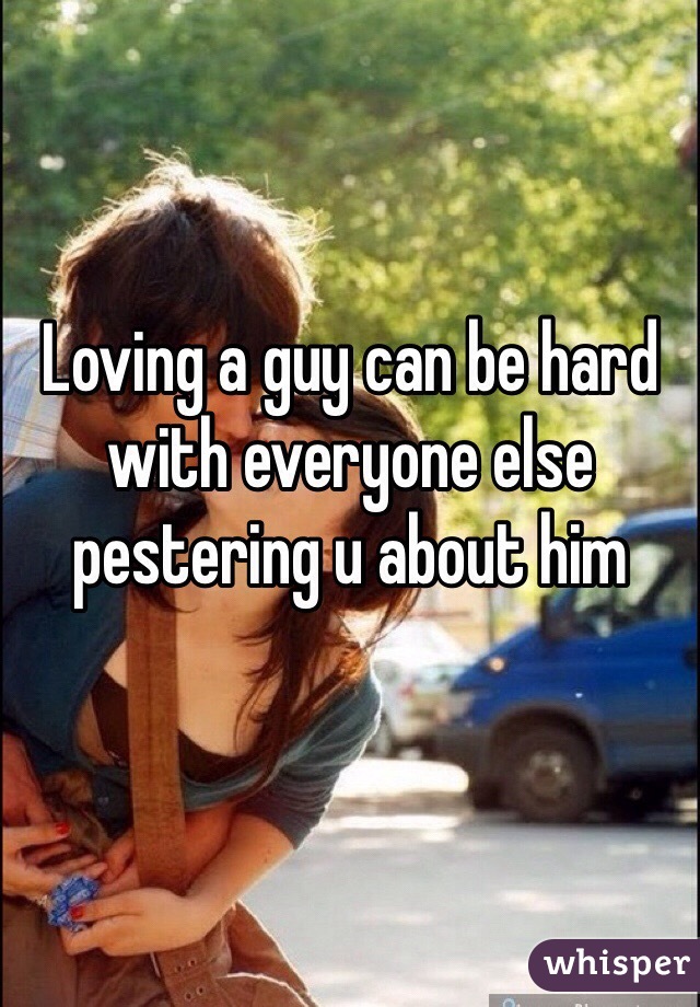 Loving a guy can be hard with everyone else pestering u about him