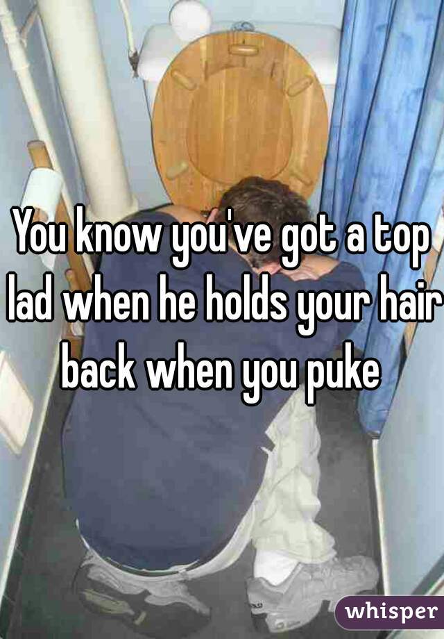 You know you've got a top lad when he holds your hair back when you puke 
