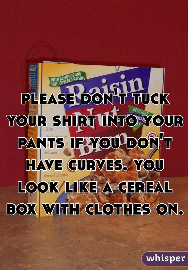 please don't tuck your shirt into your pants if you don't have curves. you look like a cereal box with clothes on.