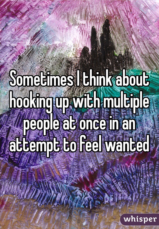 Sometimes I think about hooking up with multiple people at once in an attempt to feel wanted 