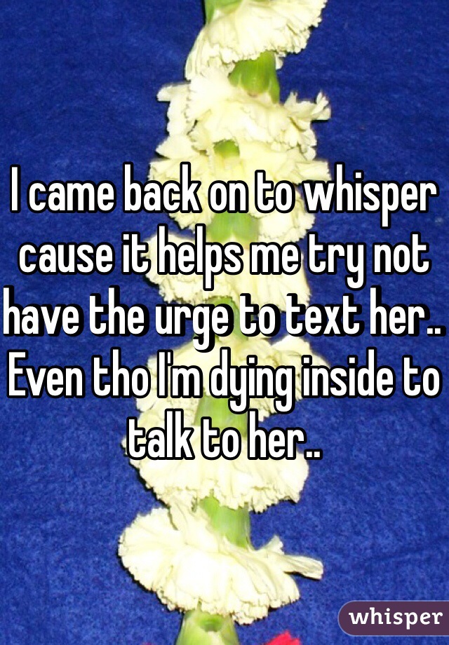 I came back on to whisper cause it helps me try not have the urge to text her.. Even tho I'm dying inside to talk to her.. 