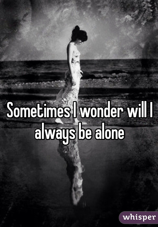 Sometimes I wonder will I always be alone 
