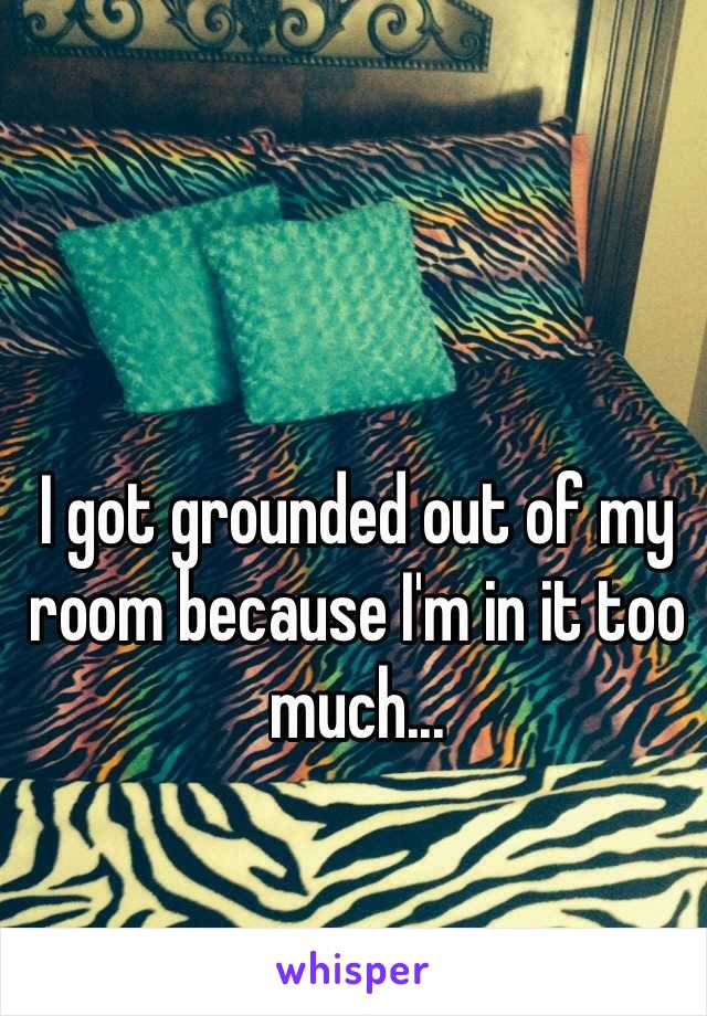 I got grounded out of my room because I'm in it too much...