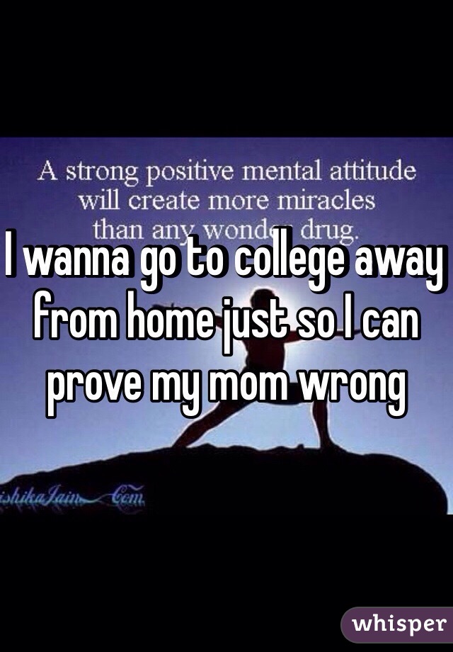 I wanna go to college away from home just so I can prove my mom wrong