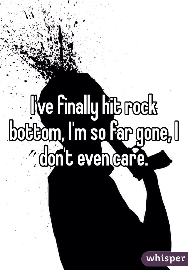 I've finally hit rock bottom, I'm so far gone, I don't even care. 