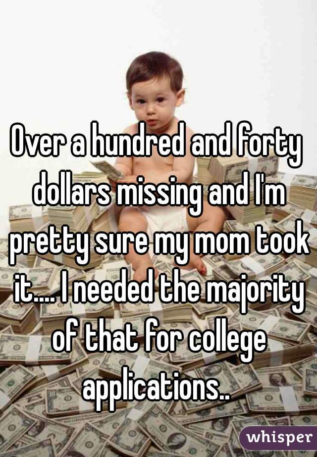 Over a hundred and forty dollars missing and I'm pretty sure my mom took it.... I needed the majority of that for college applications.. 
