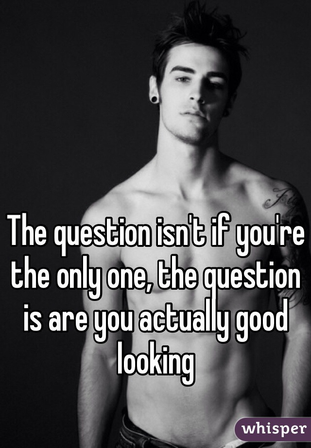 The question isn't if you're the only one, the question is are you actually good looking 
