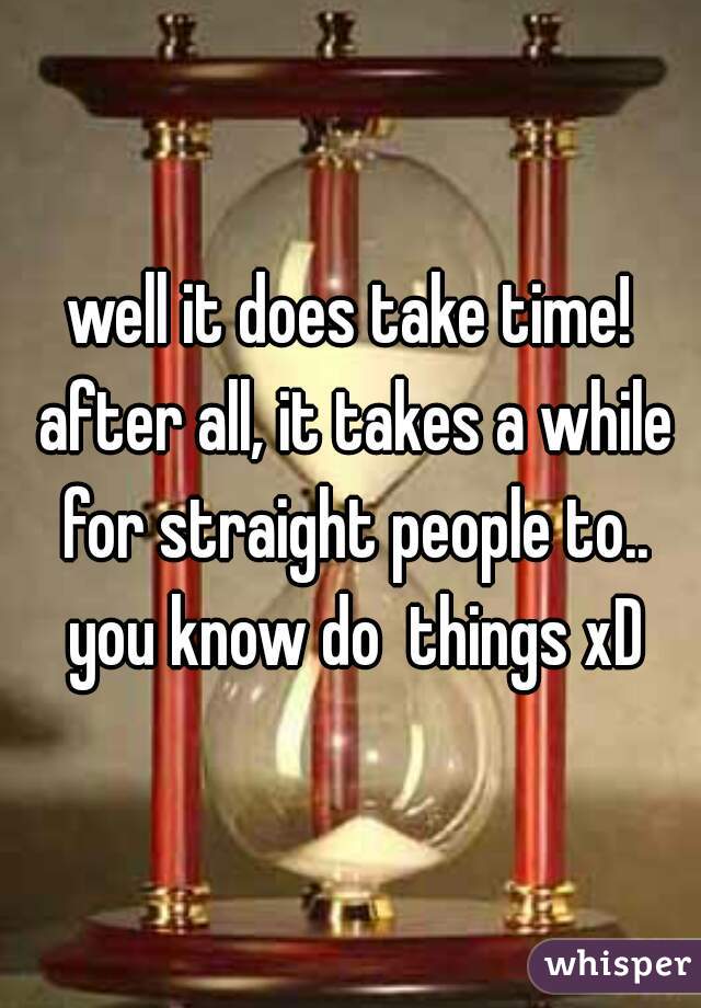 well it does take time! after all, it takes a while for straight people to.. you know do  things xD