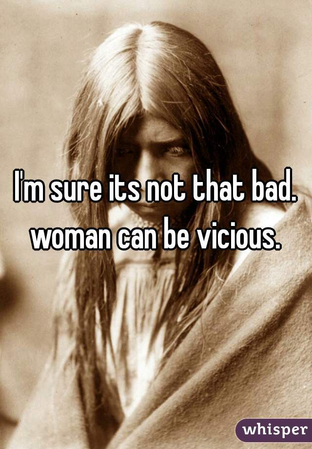 I'm sure its not that bad. woman can be vicious. 