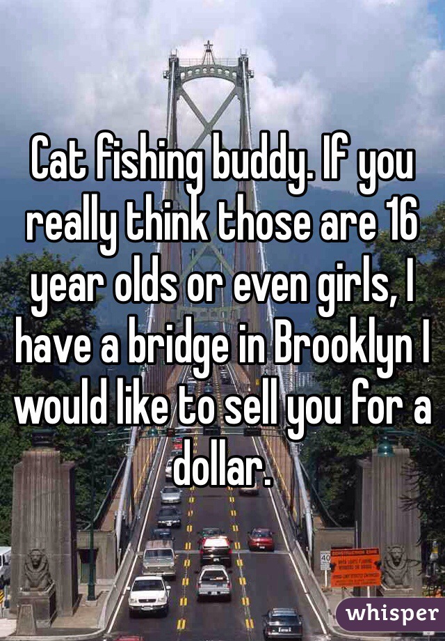 Cat fishing buddy. If you really think those are 16 year olds or even girls, I have a bridge in Brooklyn I would like to sell you for a dollar. 