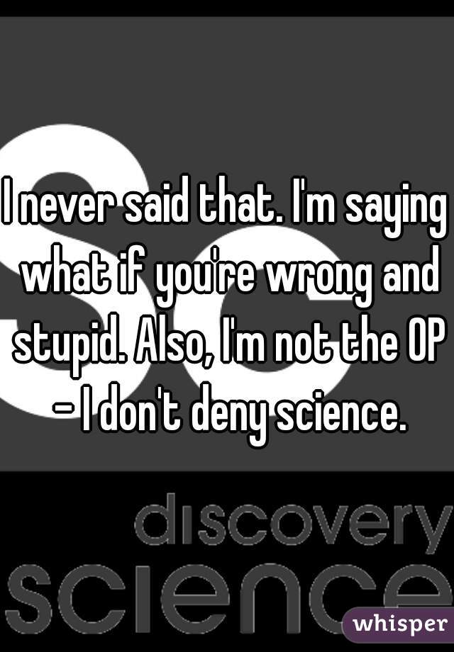 I never said that. I'm saying what if you're wrong and stupid. Also, I'm not the OP - I don't deny science.