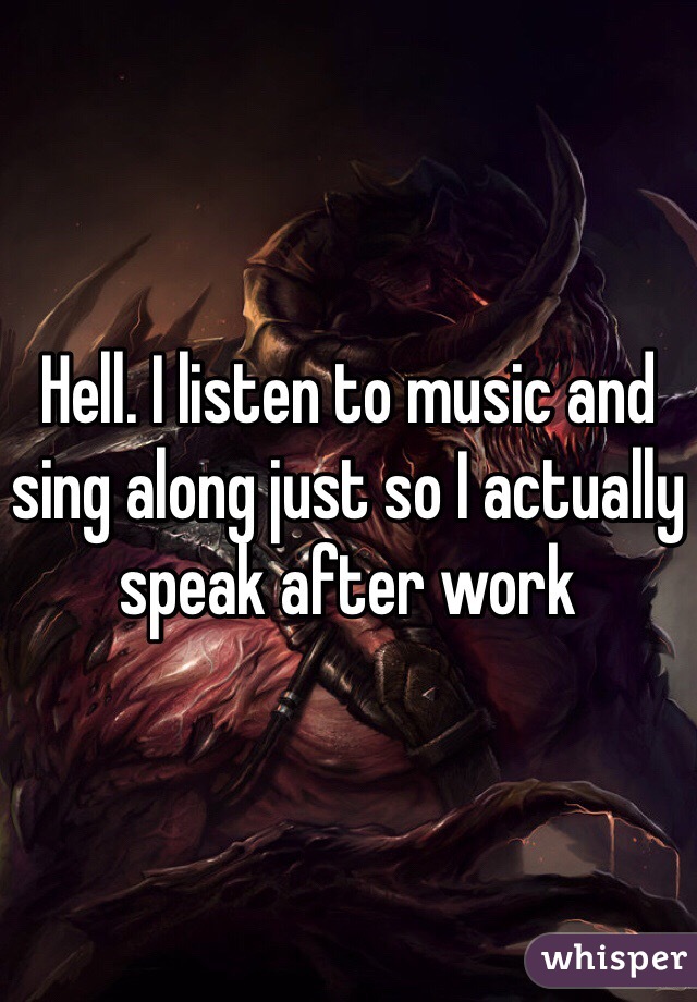 Hell. I listen to music and sing along just so I actually speak after work