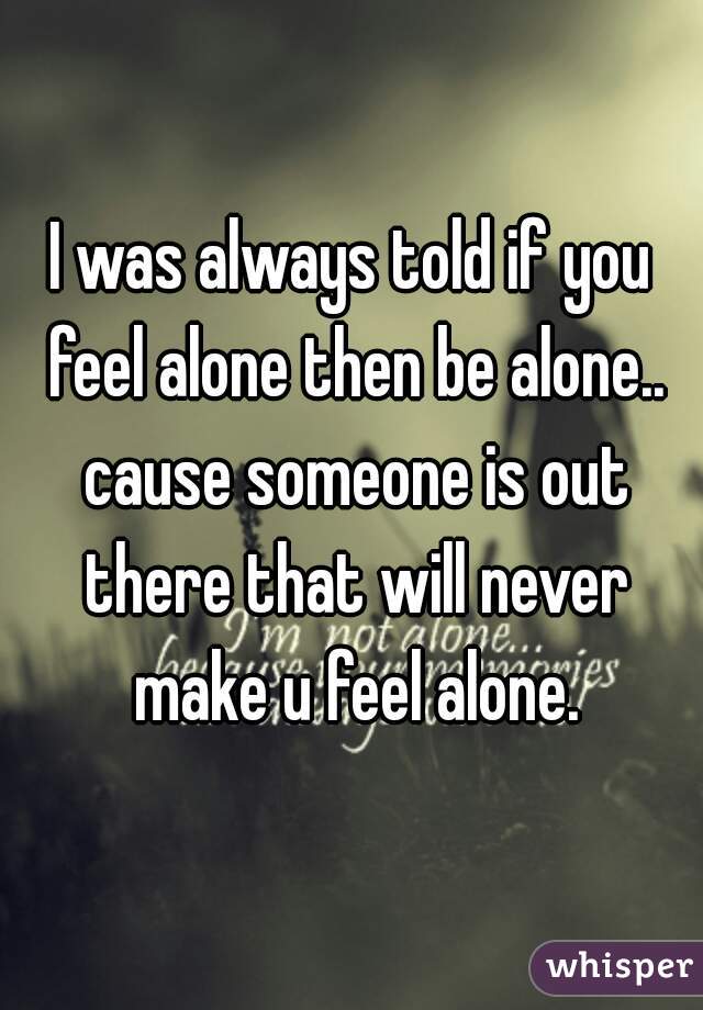 I was always told if you feel alone then be alone.. cause someone is out there that will never make u feel alone.