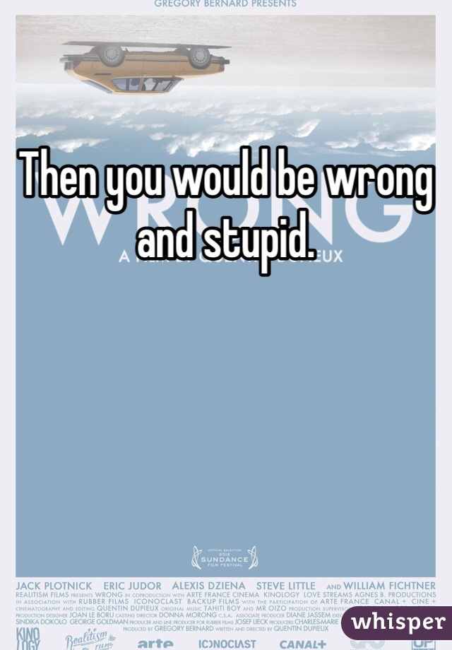 Then you would be wrong and stupid.  