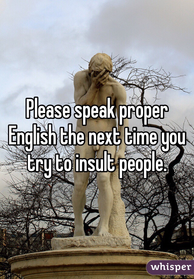 Please speak proper English the next time you try to insult people. 