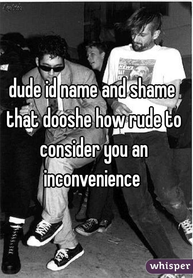 dude id name and shame that dooshe how rude to consider you an inconvenience 