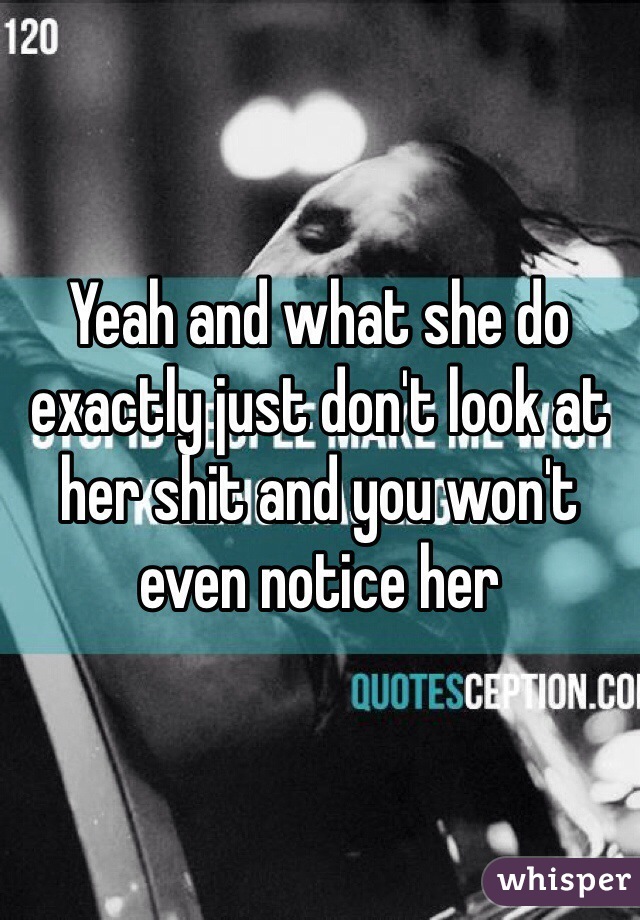 Yeah and what she do exactly just don't look at her shit and you won't even notice her 