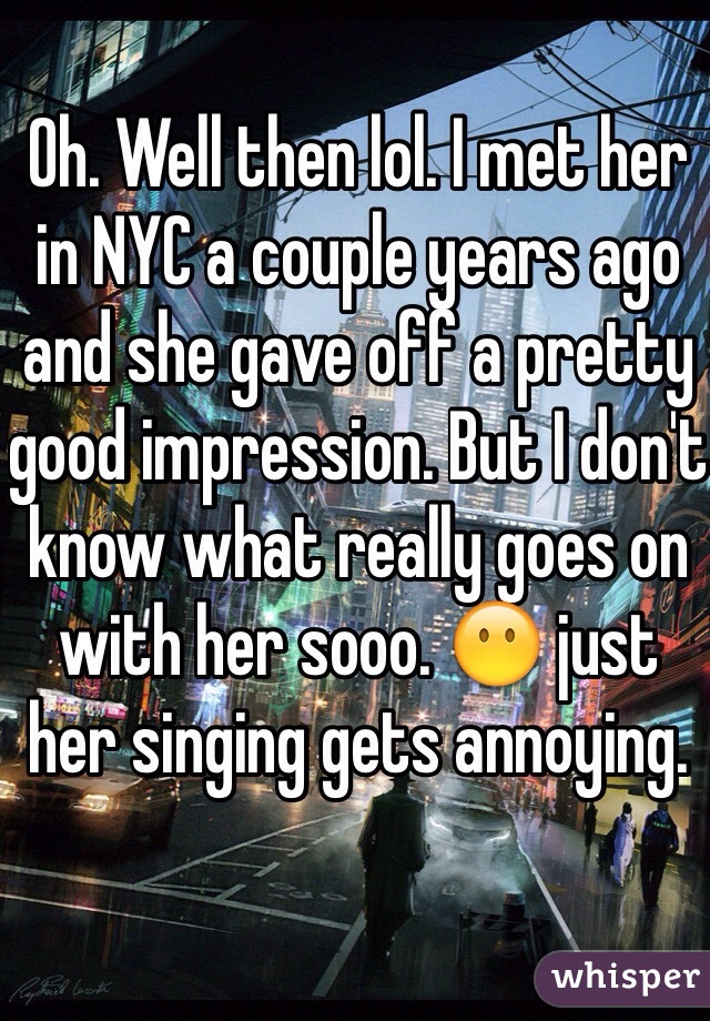 Oh. Well then lol. I met her in NYC a couple years ago and she gave off a pretty good impression. But I don't know what really goes on with her sooo. 😶 just her singing gets annoying. 