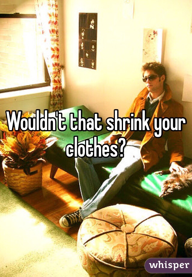 Wouldn't that shrink your clothes?