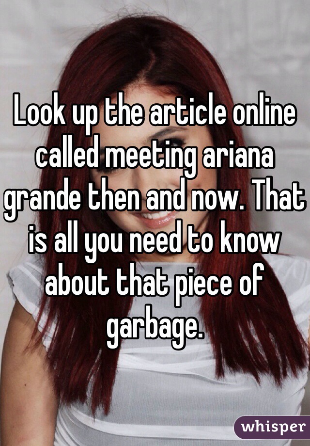 Look up the article online called meeting ariana grande then and now. That is all you need to know about that piece of garbage.