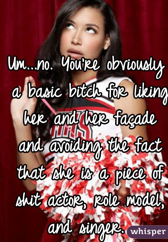 Um...no. You're obviously a basic bitch for liking her and her façade and avoiding the fact that she is a piece of shit actor, role model, and singer. 