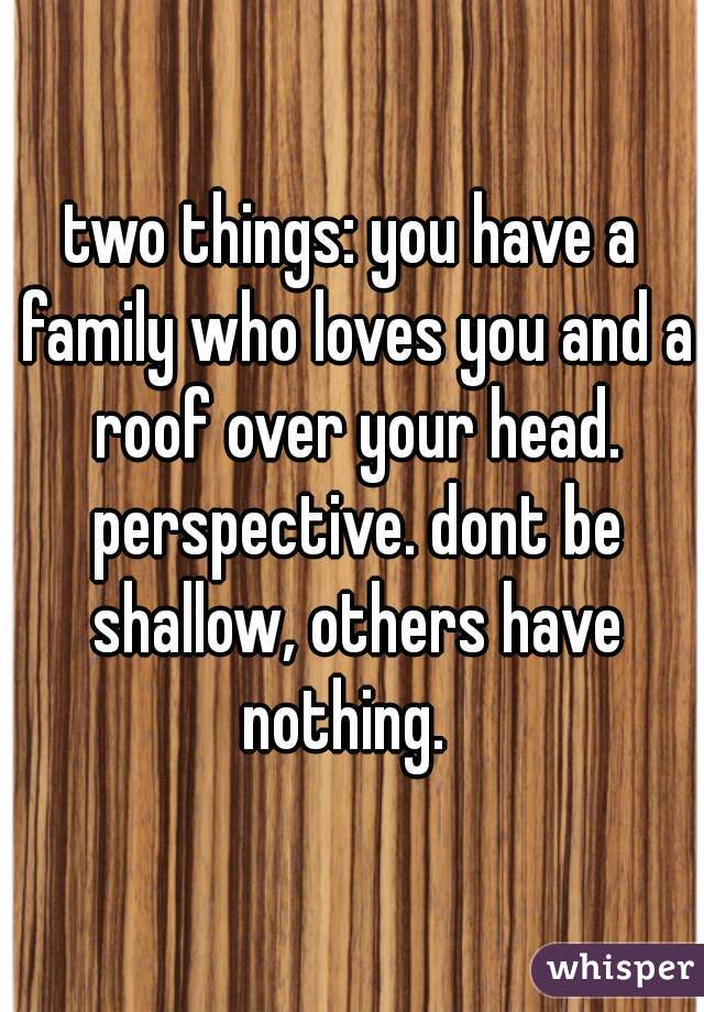 two things: you have a family who loves you and a roof over your head. perspective. dont be shallow, others have nothing.  