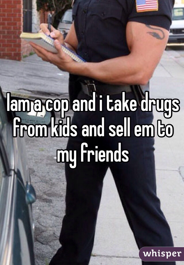 Iam a cop and i take drugs from kids and sell em to my friends 