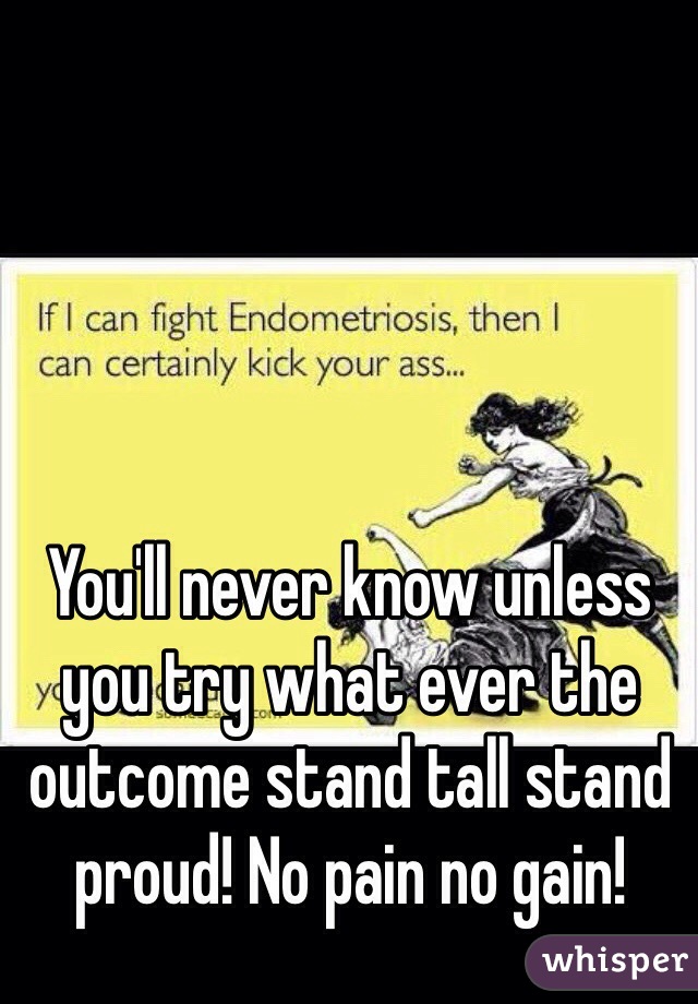 You'll never know unless you try what ever the outcome stand tall stand proud! No pain no gain!