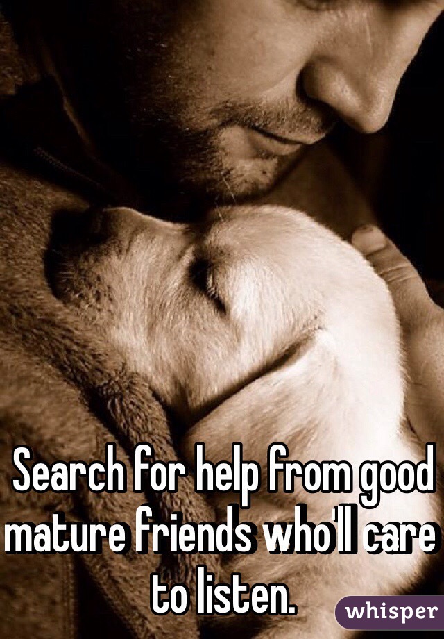 Search for help from good mature friends who'll care to listen.