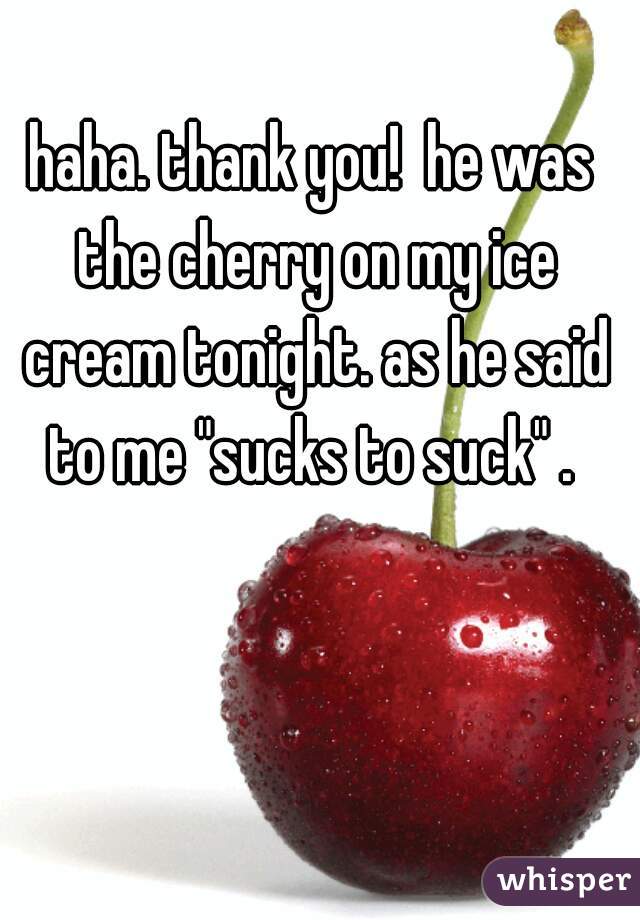 haha. thank you!  he was the cherry on my ice cream tonight. as he said to me "sucks to suck" . 