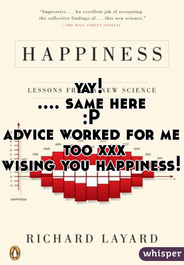 yay! 

.... same here :P 

advice worked for me too xxx

wising you happiness!!
