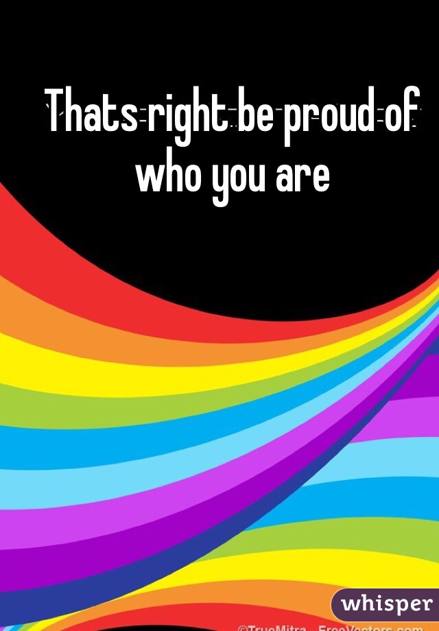 Thats right be proud of who you are 