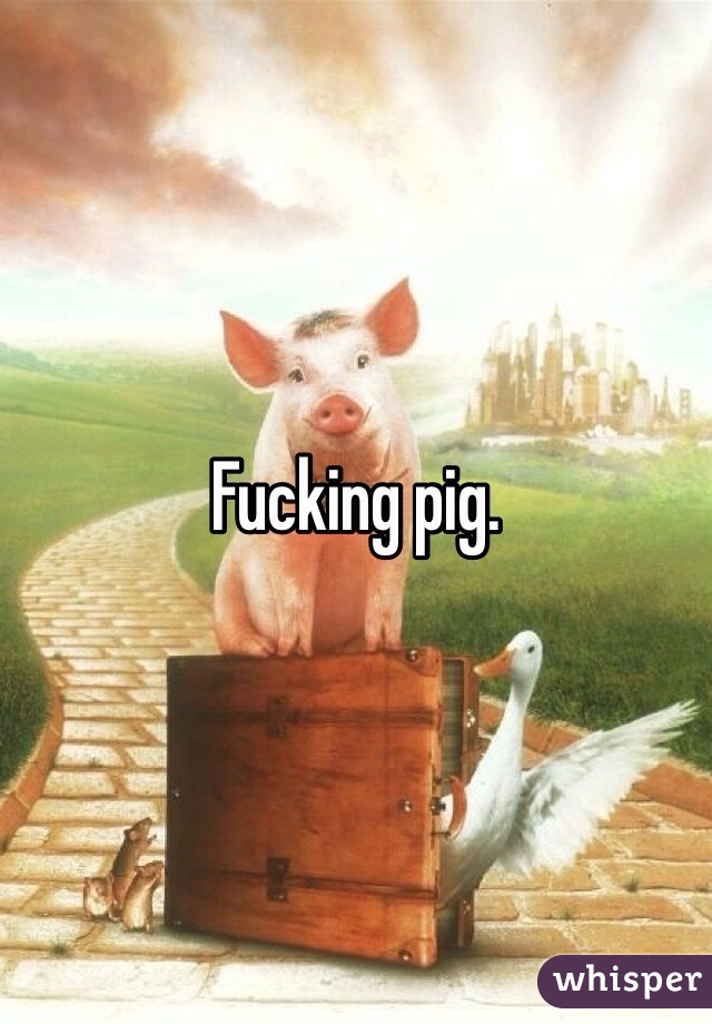 Fucking pig. 