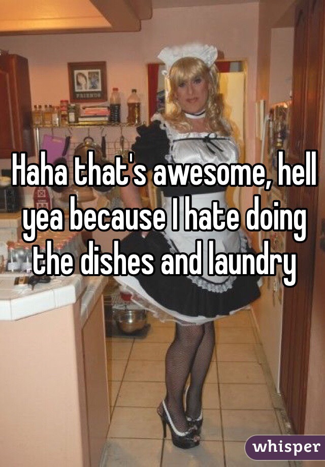 Haha that's awesome, hell yea because I hate doing the dishes and laundry