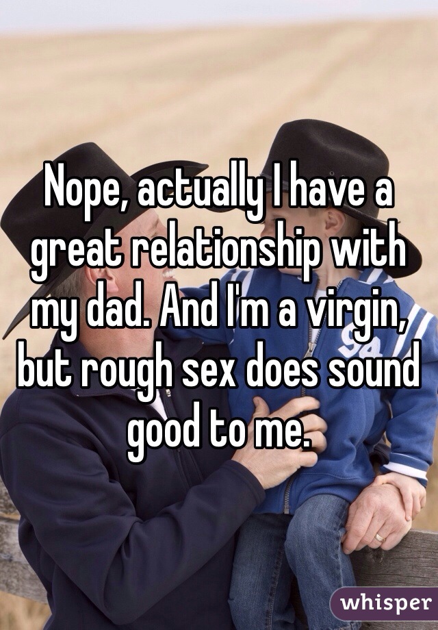 Nope, actually I have a great relationship with my dad. And I'm a virgin, but rough sex does sound good to me. 