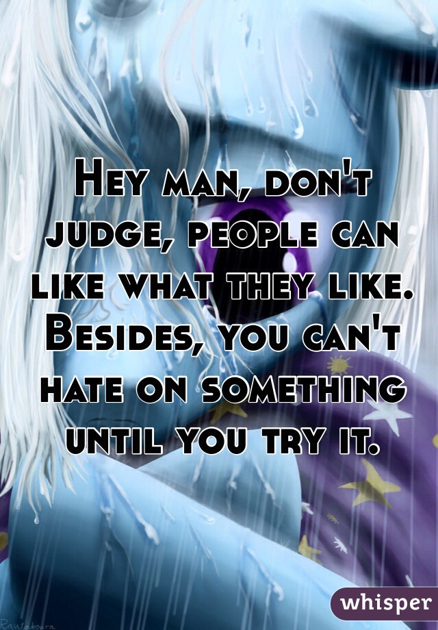 Hey man, don't judge, people can like what they like. Besides, you can't hate on something until you try it.