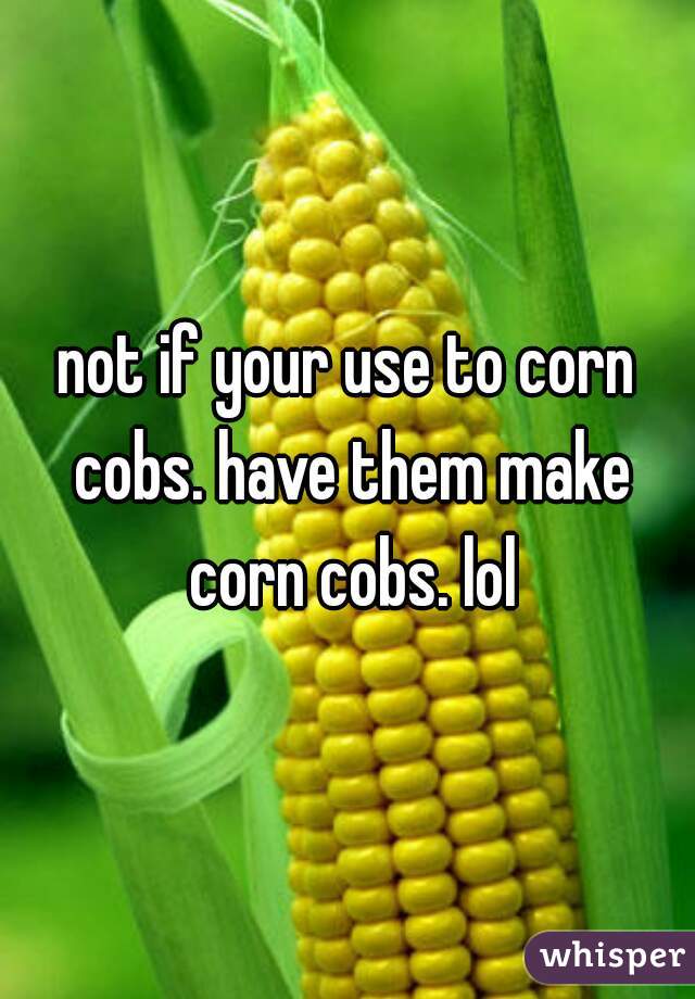 not if your use to corn cobs. have them make corn cobs. lol