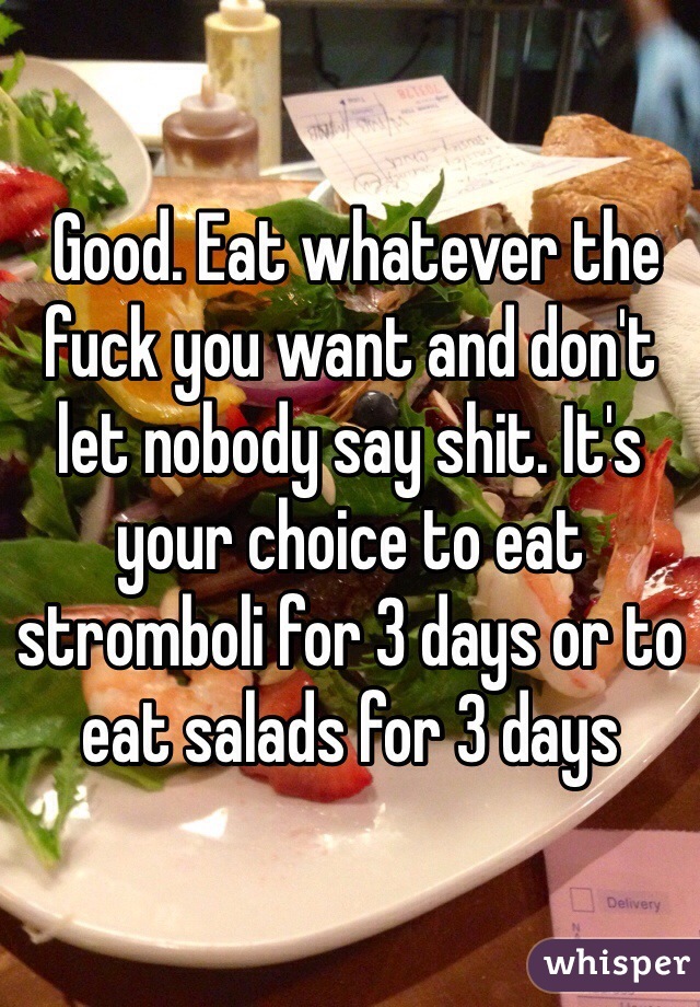  Good. Eat whatever the fuck you want and don't let nobody say shit. It's your choice to eat stromboli for 3 days or to eat salads for 3 days
