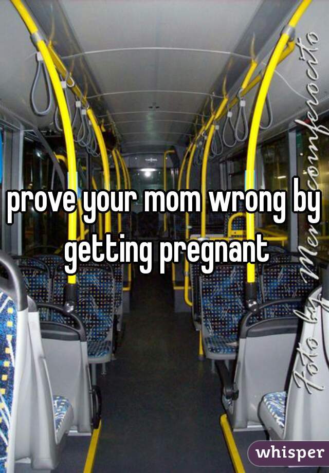 prove your mom wrong by getting pregnant