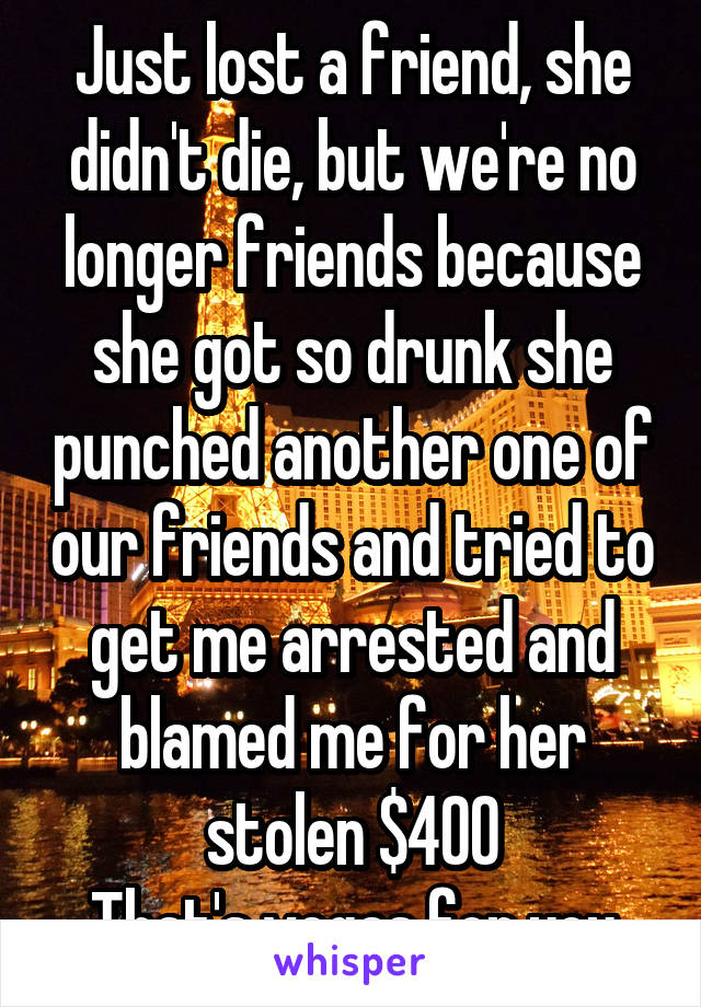 Just lost a friend, she didn't die, but we're no longer friends because she got so drunk she punched another one of our friends and tried to get me arrested and blamed me for her stolen $400
That's vegas for you