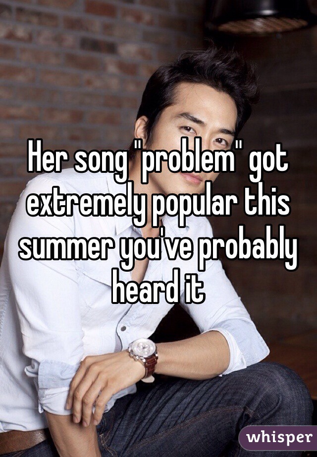 Her song "problem" got extremely popular this summer you've probably heard it